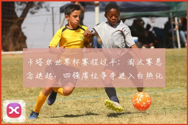 卡塔尔世界杯赛程过半：淘汰赛悬念迭起，四强席位争夺进入白热化