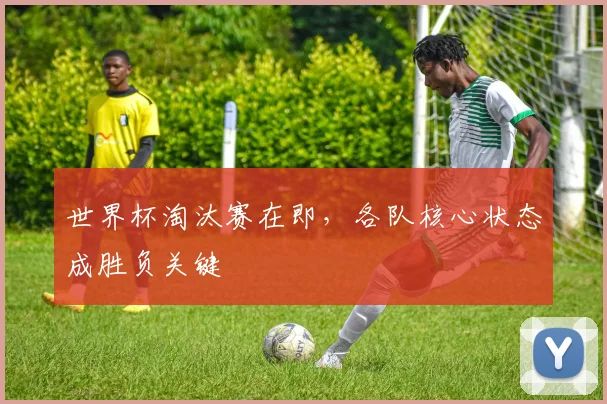 世界杯淘汰赛在即，各队核心状态成胜负关键