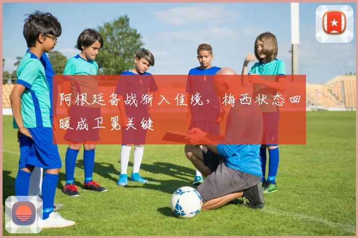 阿根廷备战渐入佳境，梅西状态回暖成卫冕关键