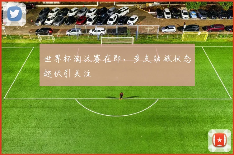 世界杯淘汰赛在即，多支劲旅状态起伏引关注