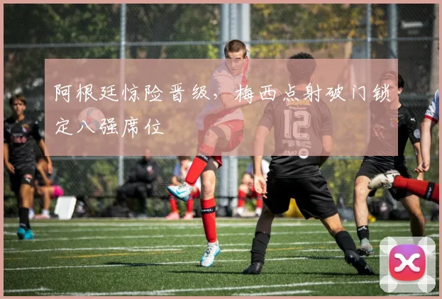 阿根廷惊险晋级，梅西点射破门锁定八强席位