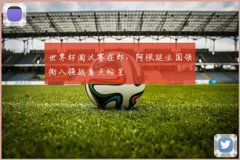世界杯淘汰赛在即，阿根廷法国领衔八强战看点纷呈