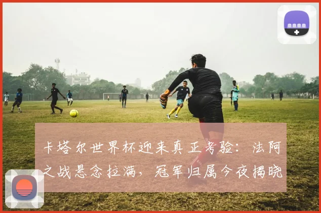 卡塔尔世界杯迎来真正考验：法阿之战悬念拉满，冠军归属今夜揭晓